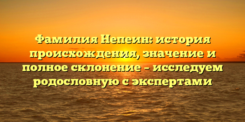 Фамилия Непеин: история происхождения, значение и полное склонение – исследуем родословную с экспертами