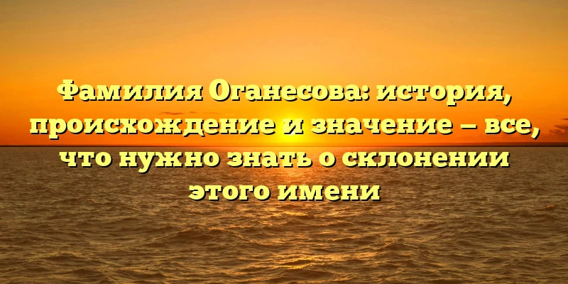 Фамилия Оганесова: история, происхождение и значение — все, что нужно знать о склонении этого имени Фамилия Оганесова: история, происхождение и значение — все, что нужно знать о склонении этого имени