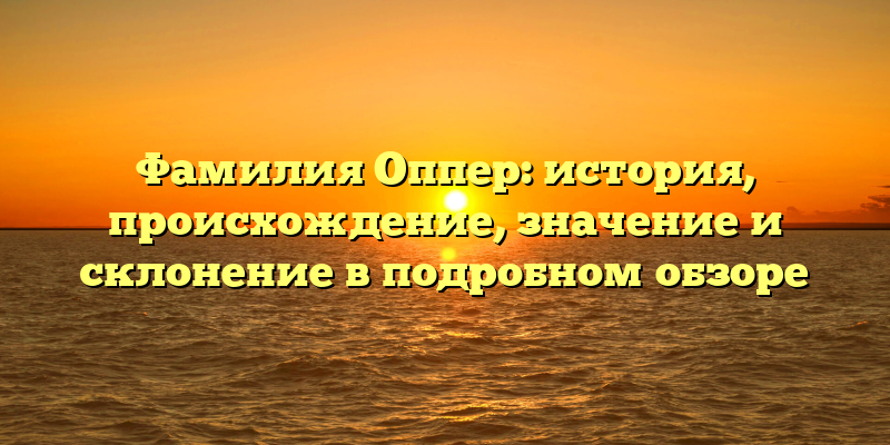 Фамилия Оппер: история, происхождение, значение и склонение в подробном обзоре