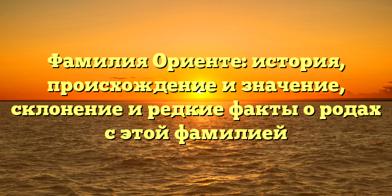 Фамилия Ориенте: история, происхождение и значение, склонение и редкие факты о родах с этой фамилией