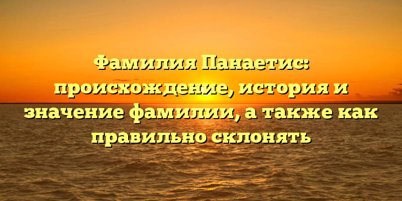Фамилия Панаетис: происхождение, история и значение фамилии, а также как правильно склонять