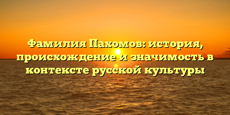 Фамилия Пахомов: история, происхождение и значимость в контексте русской культуры