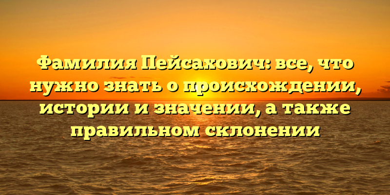Фамилия Пейсахович: все, что нужно знать о происхождении, истории и значении, а также правильном склонении