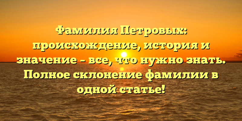 Фамилия Петровых: происхождение, история и значение – все, что нужно знать. Полное склонение фамилии в одной статье!