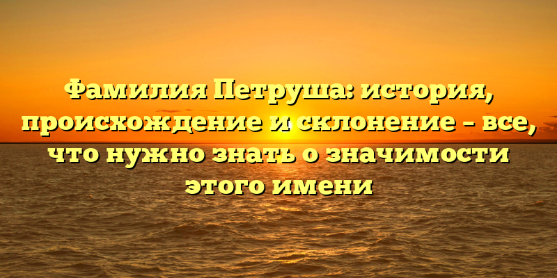 Фамилия Петруша: история, происхождение и склонение – все, что нужно знать о значимости этого имени
