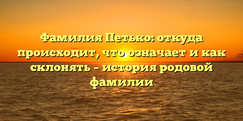 Фамилия Петько: откуда происходит, что означает и как склонять – история родовой фамилии