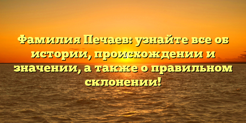 Фамилия Печаев: узнайте все об истории, происхождении и значении, а также о правильном склонении!