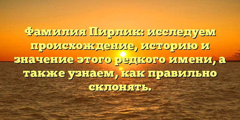 Фамилия Пирлик: исследуем происхождение, историю и значение этого редкого имени, а также узнаем, как правильно склонять.
