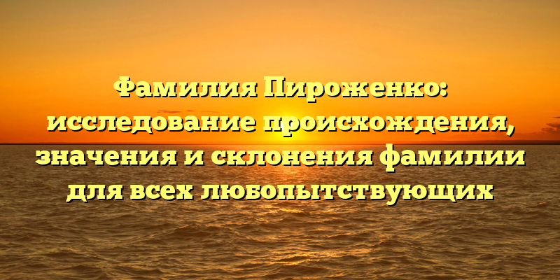 Фамилия Пироженко: исследование происхождения, значения и склонения фамилии для всех любопытствующих