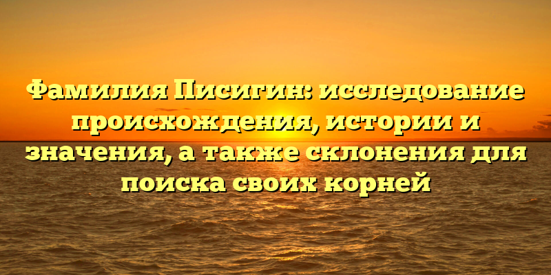Фамилия Писигин: исследование происхождения, истории и значения, а также склонения для поиска своих корней