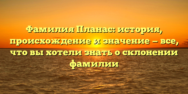 Фамилия Планас: история, происхождение и значение — все, что вы хотели знать о склонении фамилии