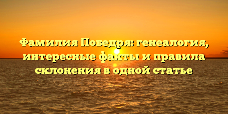 Фамилия Победря: генеалогия, интересные факты и правила склонения в одной статье