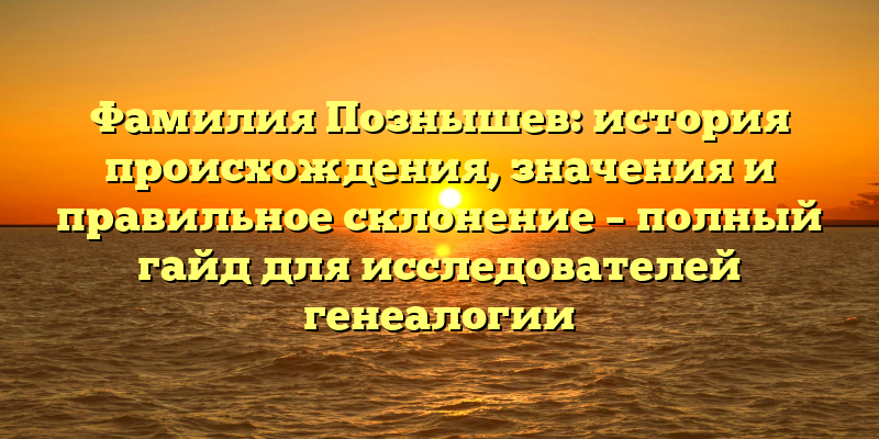 Фамилия Познышев: история происхождения, значения и правильное склонение – полный гайд для исследователей генеалогии