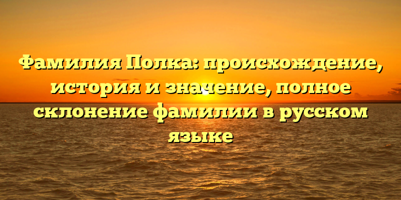 Фамилия Полка: происхождение, история и значение, полное склонение фамилии в русском языке