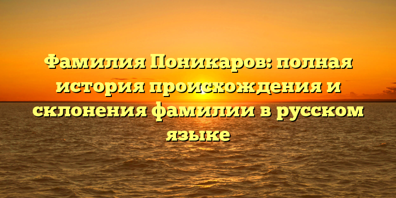 Фамилия Поникаров: полная история происхождения и склонения фамилии в русском языке