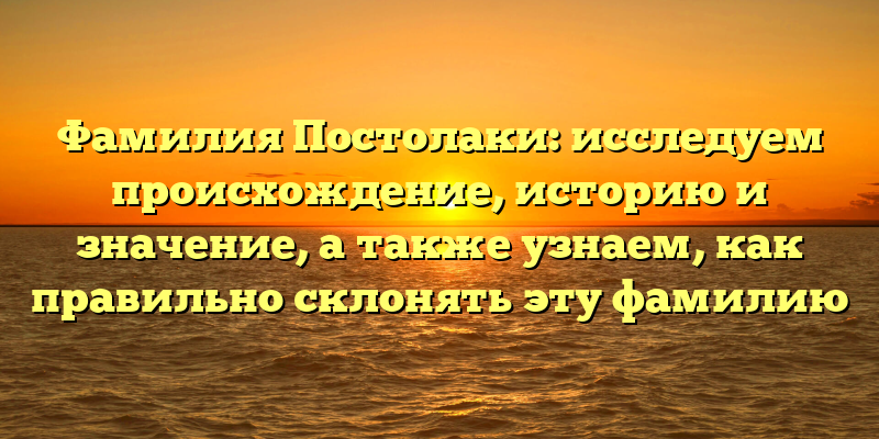 Фамилия Постолаки: исследуем происхождение, историю и значение, а также узнаем, как правильно склонять эту фамилию