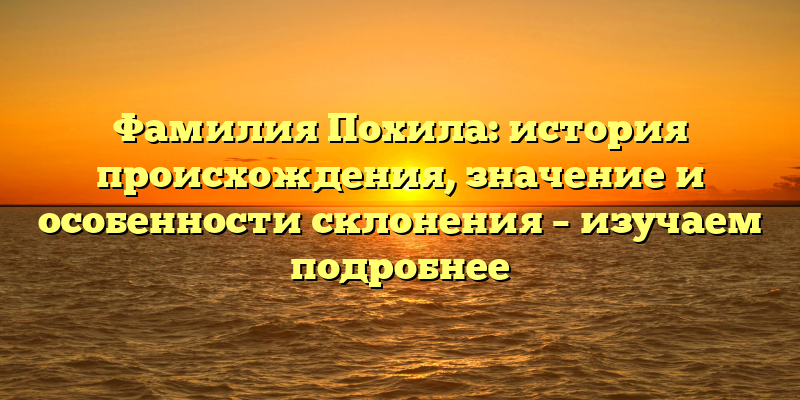 Фамилия Похила: история происхождения, значение и особенности склонения – изучаем подробнее