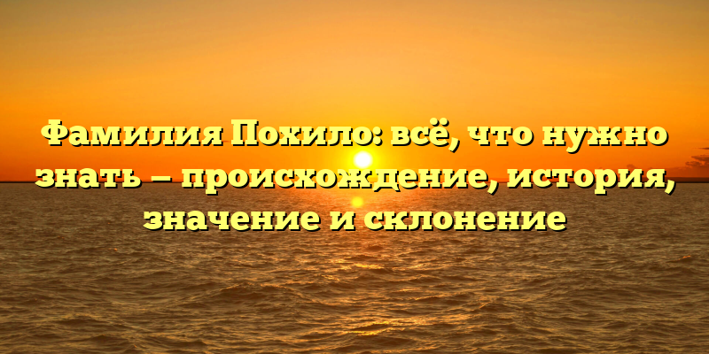 Фамилия Похило: всё, что нужно знать — происхождение, история, значение и склонение