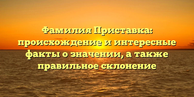 Фамилия Приставка: происхождение и интересные факты о значении, а также правильное склонение