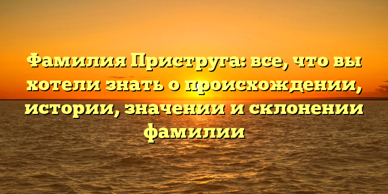 Фамилия Приструга: все, что вы хотели знать о происхождении, истории, значении и склонении фамилии