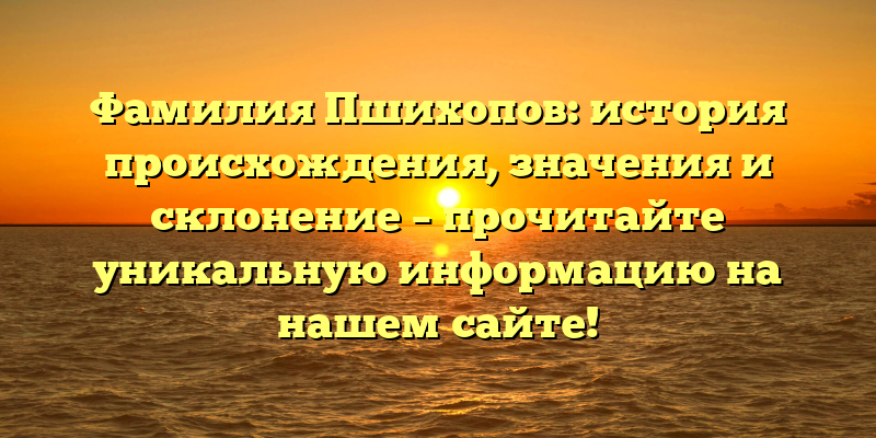 Фамилия Пшихопов: история происхождения, значения и склонение – прочитайте уникальную информацию на нашем сайте!