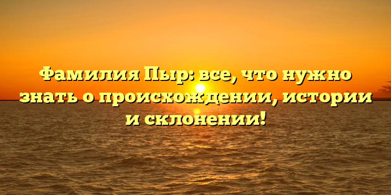 Фамилия Пыр: все, что нужно знать о происхождении, истории и склонении!