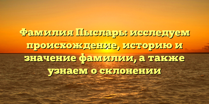 Фамилия Пысларь: исследуем происхождение, историю и значение фамилии, а также узнаем о склонении