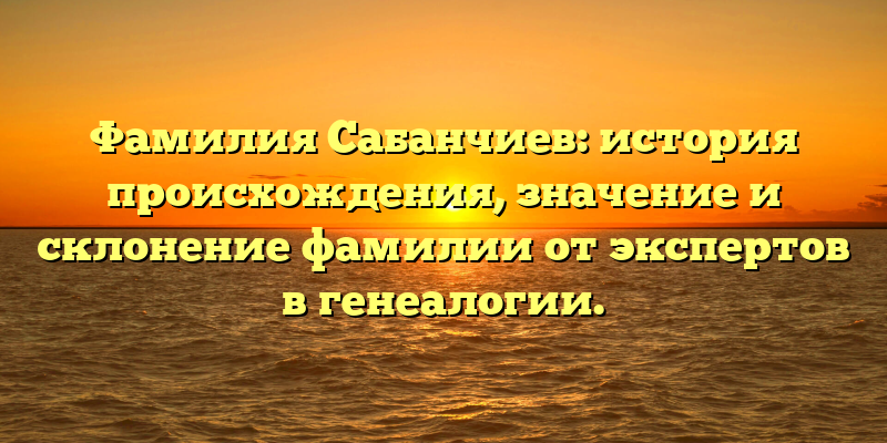 Фамилия Сабанчиев: история происхождения, значение и склонение фамилии от экспертов в генеалогии.