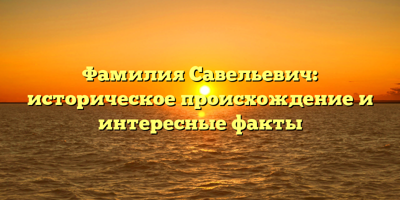 Фамилия Савельевич: историческое происхождение и интересные факты