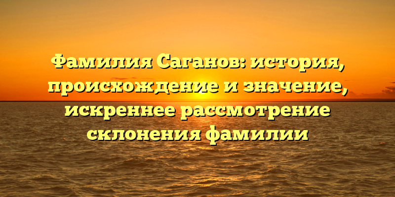Фамилия Саганов: история, происхождение и значение, искреннее рассмотрение склонения фамилии