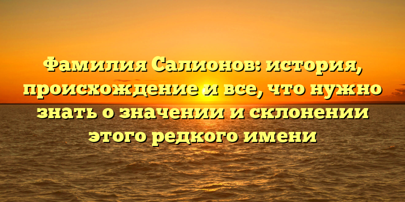 Фамилия Салионов: история, происхождение и все, что нужно знать о значении и склонении этого редкого имени