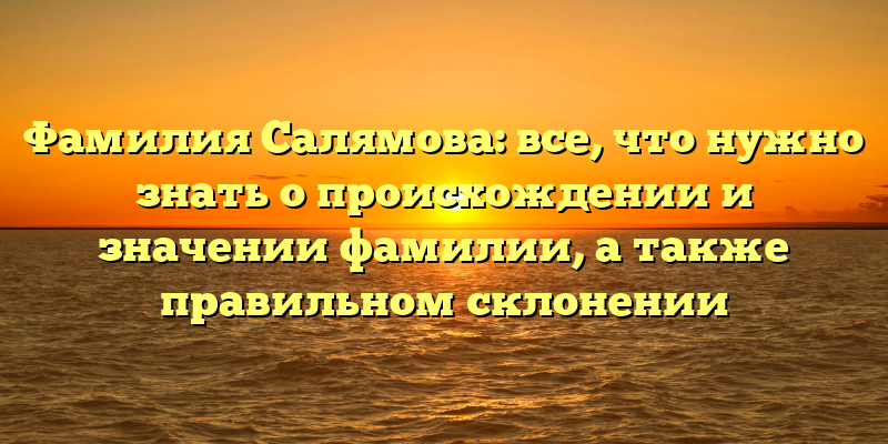 Фамилия Салямова: все, что нужно знать о происхождении и значении фамилии, а также правильном склонении