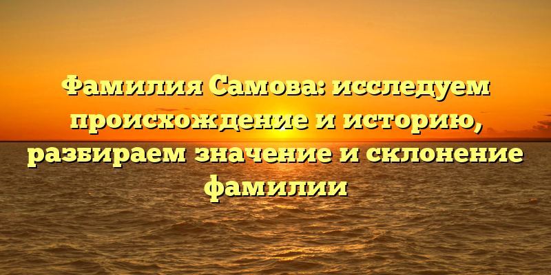 Фамилия Самова: исследуем происхождение и историю, разбираем значение и склонение фамилии