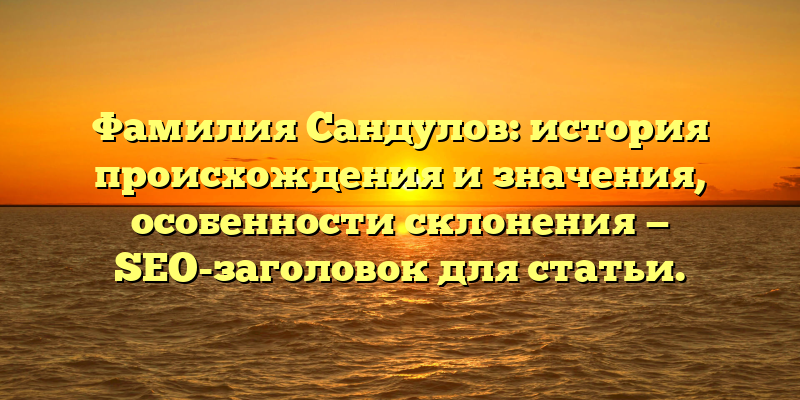 Фамилия Сандулов: история происхождения и значения, особенности склонения — SEO-заголовок для статьи.