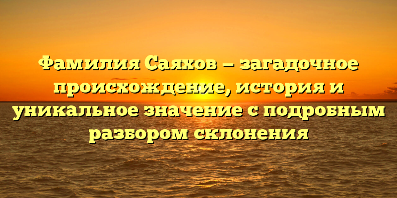 Фамилия Саяхов — загадочное происхождение, история и уникальное значение с подробным разбором склонения