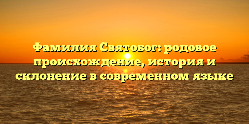 Фамилия Святобог: родовое происхождение, история и склонение в современном языке