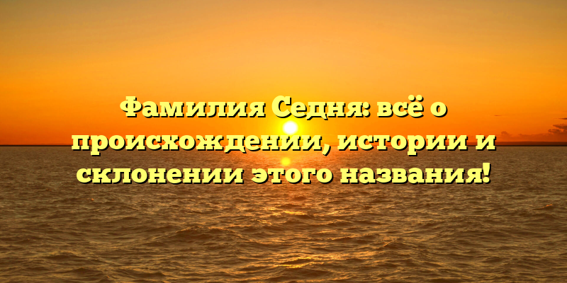 Фамилия Седня: всё о происхождении, истории и склонении этого названия!