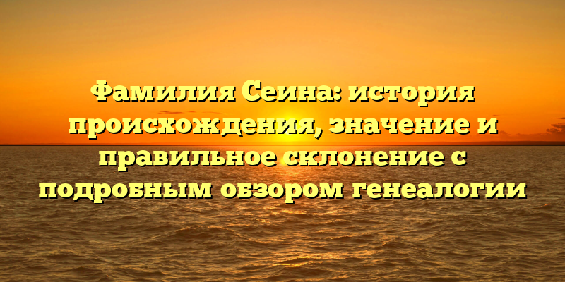 Фамилия Сеина: история происхождения, значение и правильное склонение с подробным обзором генеалогии