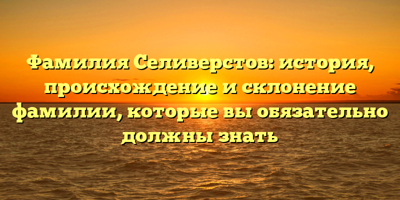Фамилия Селиверстов: история, происхождение и склонение фамилии, которые вы обязательно должны знать