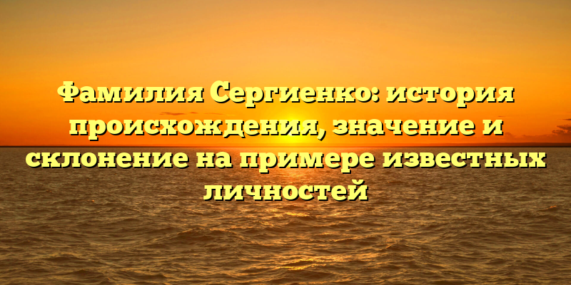 Фамилия Сергиенко: история происхождения, значение и склонение на примере известных личностей