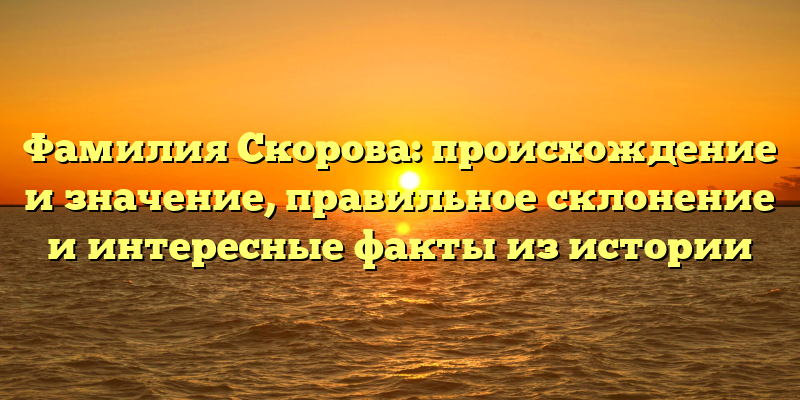 Фамилия Скорова: происхождение и значение, правильное склонение и интересные факты из истории
