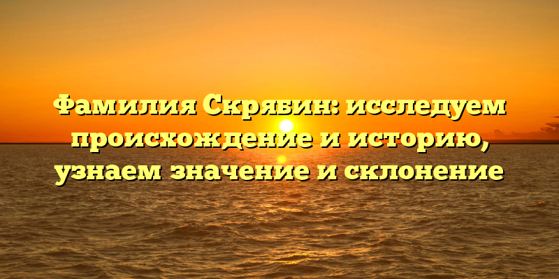 Фамилия Скрябин: исследуем происхождение и историю, узнаем значение и склонение