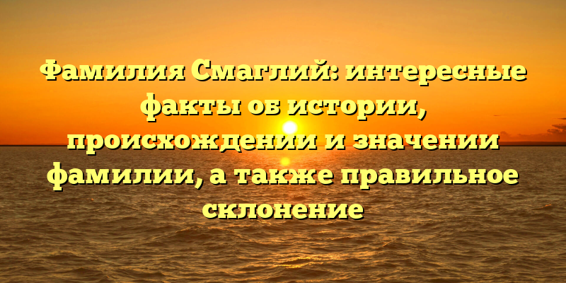 Фамилия Смаглий: интересные факты об истории, происхождении и значении фамилии, а также правильное склонение