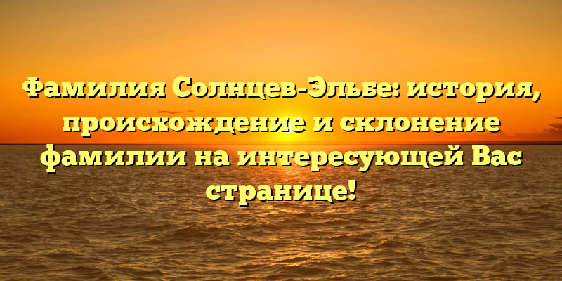Фамилия Солнцев-Эльбе: история, происхождение и склонение фамилии на интересующей Вас странице!