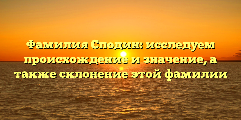 Фамилия Сподин: исследуем происхождение и значение, а также склонение этой фамилии
