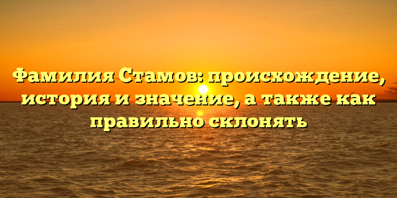 Фамилия Стамов: происхождение, история и значение, а также как правильно склонять