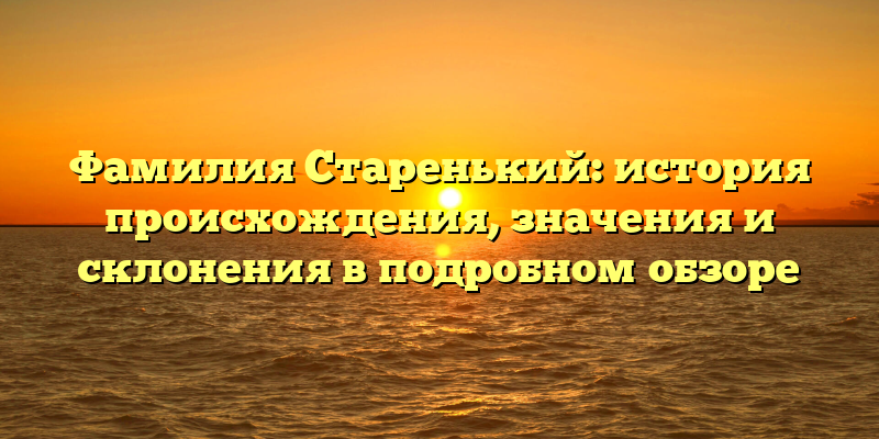 Фамилия Старенький: история происхождения, значения и склонения в подробном обзоре