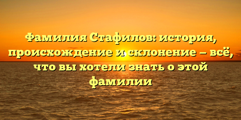 Фамилия Стафилов: история, происхождение и склонение — всё, что вы хотели знать о этой фамилии