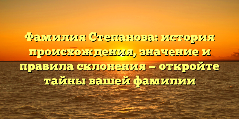 Фамилия Степанова: история происхождения, значение и правила склонения — откройте тайны вашей фамилии