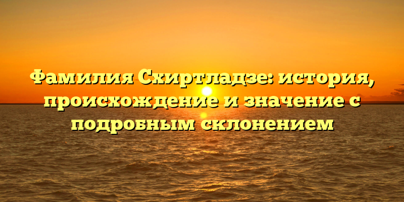 Фамилия Схиртладзе: история, происхождение и значение с подробным склонением